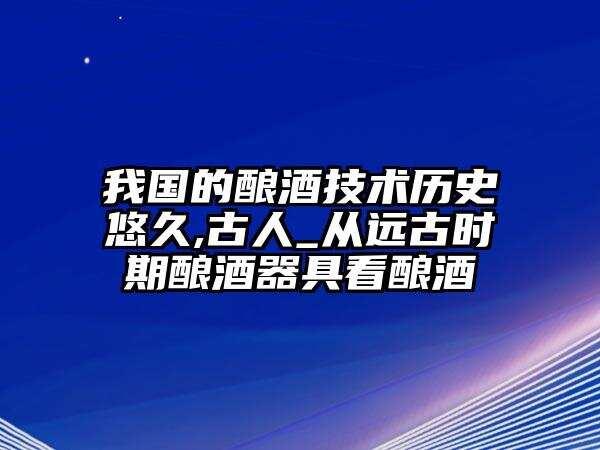 我国的酿酒技术历史悠久,古人_从远古时期酿酒器具看酿酒