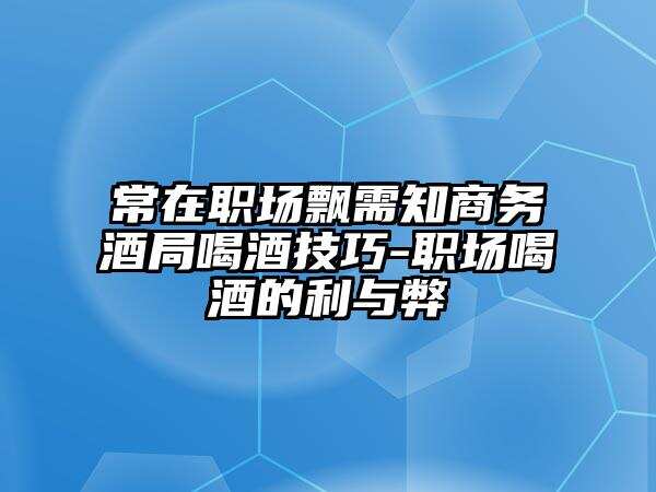 常在职场飘需知商务酒局喝酒技巧-职场喝酒的利与弊