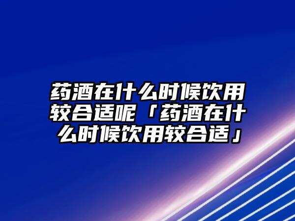 药酒在什么时候饮用较合适呢「药酒在什么时候饮用较合适」