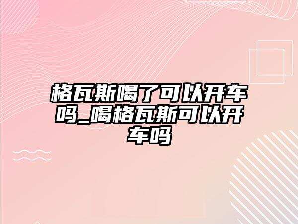 格瓦斯喝了可以开车吗_喝格瓦斯可以开车吗