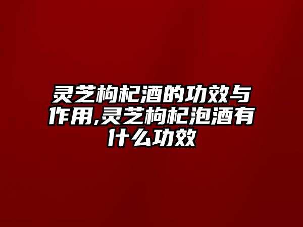 灵芝枸杞酒的功效与作用,灵芝枸杞泡酒有什么功效