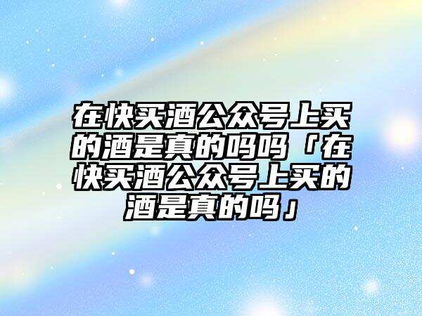 在快买酒公众号上买的酒是真的吗吗「在快买酒公众号上买的酒是真的吗」