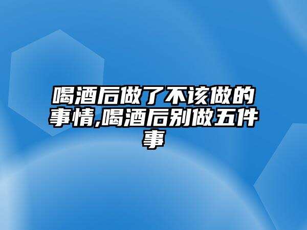 喝酒后做了不该做的事情,喝酒后别做五件事