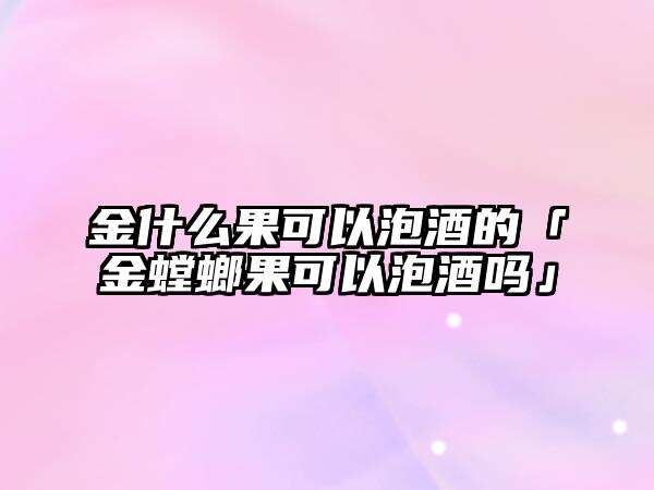 金什么果可以泡酒的「金螳螂果可以泡酒吗」