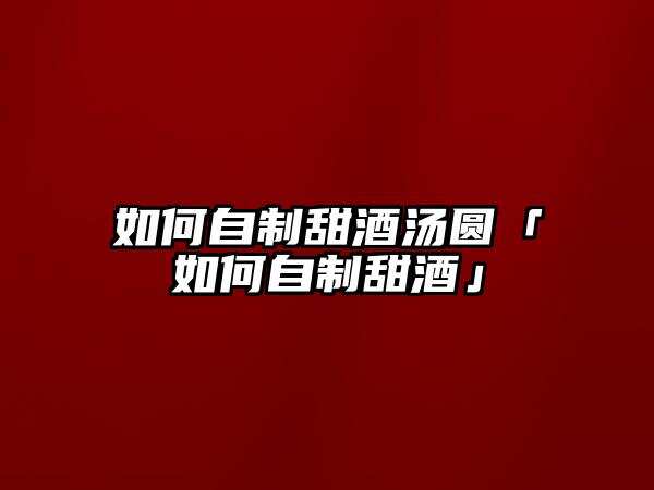 如何自制甜酒汤圆「如何自制甜酒」